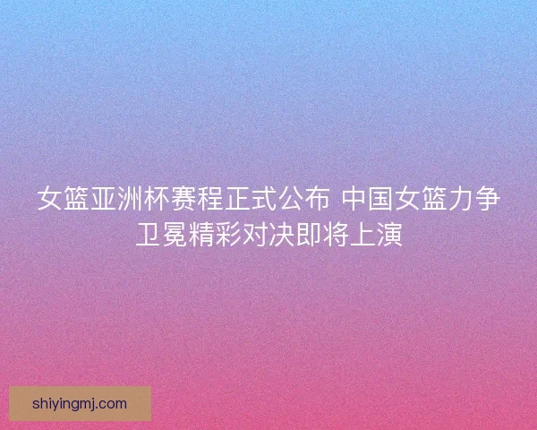 女篮亚洲杯赛程正式公布 中国女篮力争卫冕精彩对决即将上演