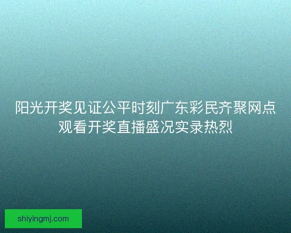 阳光开奖见证公平时刻广东彩民齐聚网点观看开奖直播盛况实录热烈