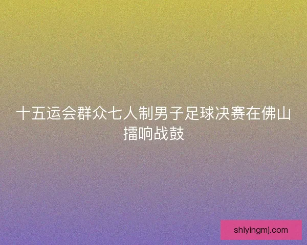 十五运会群众七人制男子足球决赛在佛山擂响战鼓