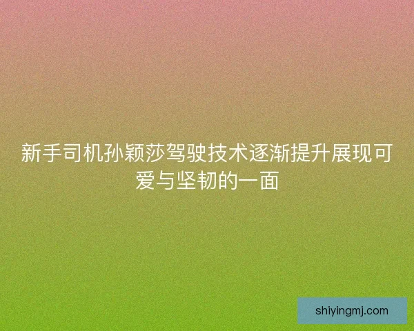 新手司机孙颖莎驾驶技术逐渐提升展现可爱与坚韧的一面