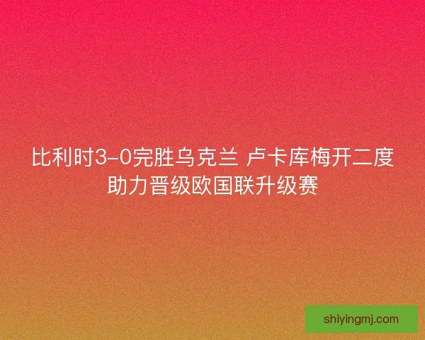 比利时3-0完胜乌克兰 卢卡库梅开二度助力晋级欧国联升级赛