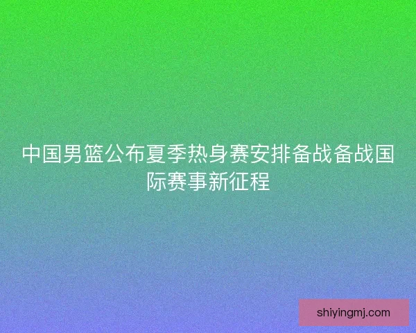 中国男篮公布夏季热身赛安排备战备战国际赛事新征程