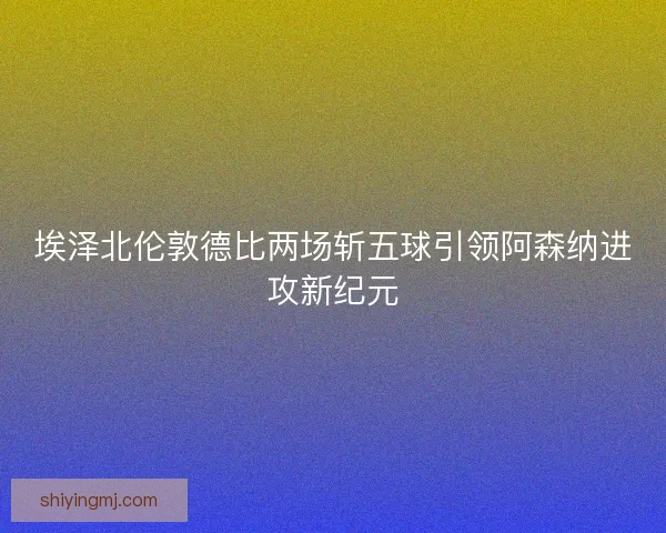 埃泽北伦敦德比两场斩五球引领阿森纳进攻新纪元