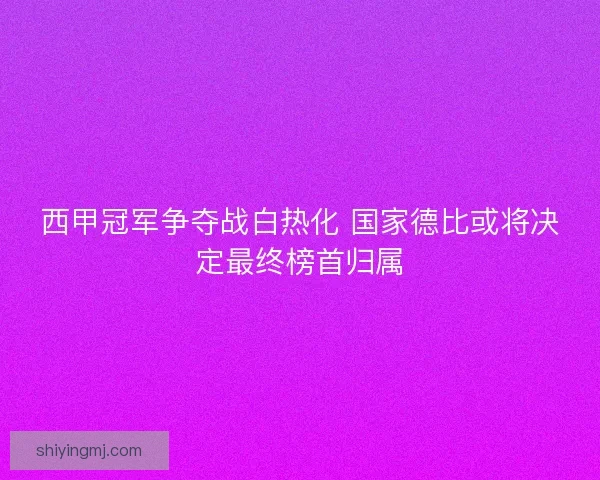 西甲冠军争夺战白热化 国家德比或将决定最终榜首归属