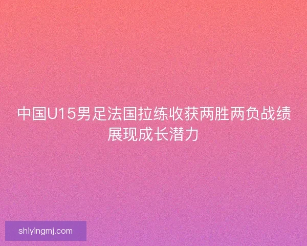 中国U15男足法国拉练收获两胜两负战绩展现成长潜力