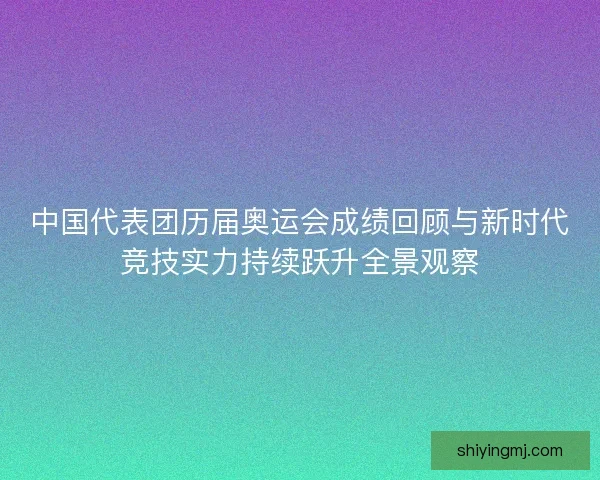 中国代表团历届奥运会成绩回顾与新时代竞技实力持续跃升全景观察
