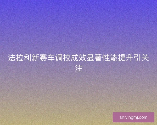 法拉利新赛车调校成效显著性能提升引关注