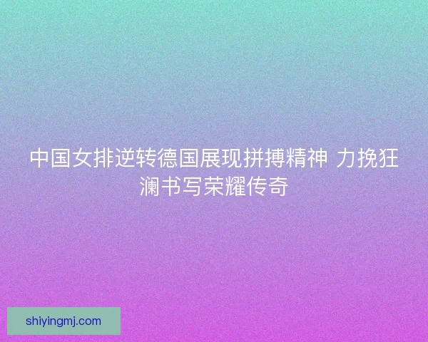 中国女排逆转德国展现拼搏精神 力挽狂澜书写荣耀传奇