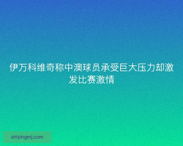 伊万科维奇称中澳球员承受巨大压力却激发比赛激情