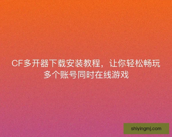 CF多开器下载安装教程，让你轻松畅玩多个账号同时在线游戏